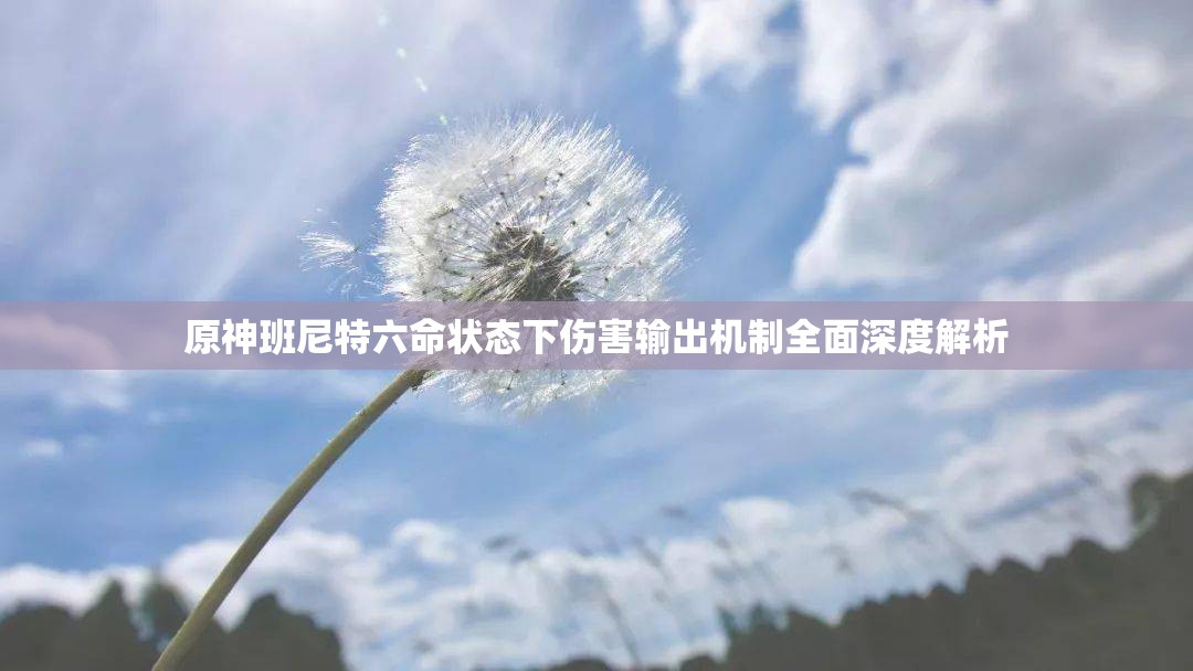 原神班尼特六命状态下伤害输出机制全面深度解析