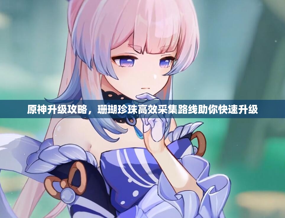 原神升级攻略，珊瑚珍珠高效采集路线助你快速升级