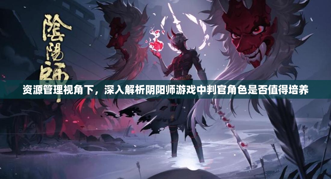资源管理视角下，深入解析阴阳师游戏中判官角色是否值得培养