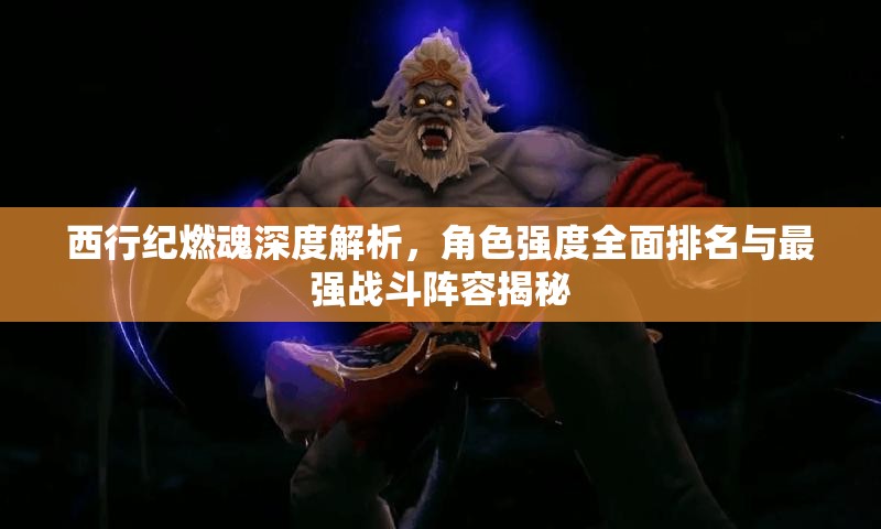 西行纪燃魂深度解析，角色强度全面排名与最强战斗阵容揭秘