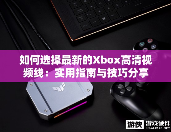 如何选择最新的Xbox高清视频线：实用指南与技巧分享