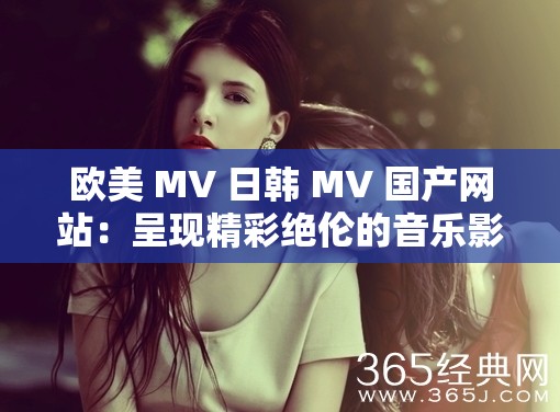 欧美 MV 日韩 MV 国产网站：呈现精彩绝伦的音乐影像世界
