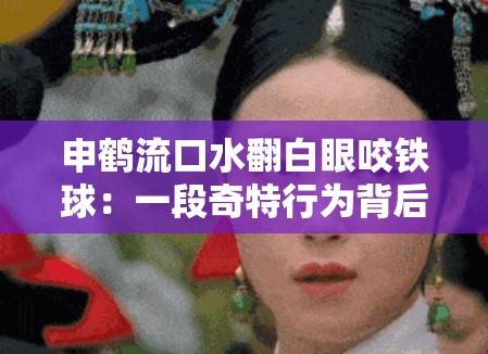 申鹤流口水翻白眼咬铁球：一段奇特行为背后的故事