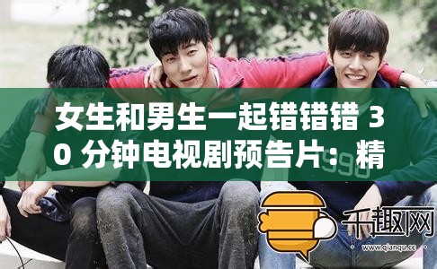 女生和男生一起错错错 30 分钟电视剧预告片：精彩剧情抢先看