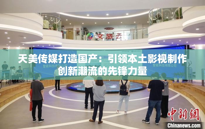 天美传媒打造国产：引领本土影视制作创新潮流的先锋力量