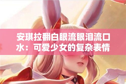 安琪拉翻白眼流眼泪流口水：可爱少女的复杂表情秀