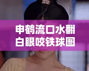 申鹤流口水翻白眼咬铁球图片：如此独特画面引人瞩目