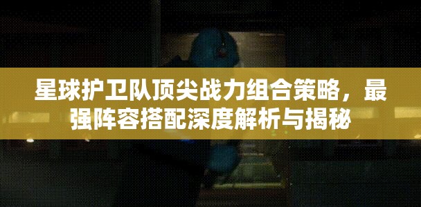 星球护卫队顶尖战力组合策略，最强阵容搭配深度解析与揭秘