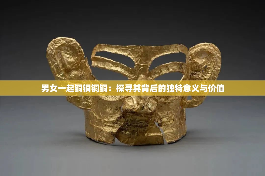 男女一起铜铜铜铜：探寻其背后的独特意义与价值