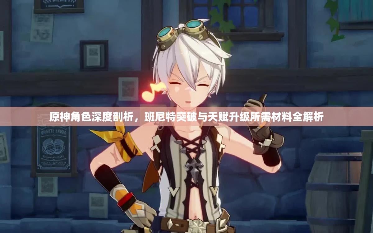 原神角色深度剖析，班尼特突破与天赋升级所需材料全解析