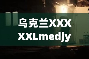 乌克兰XXXXXLmedjyf：探寻其背后的神秘与未知