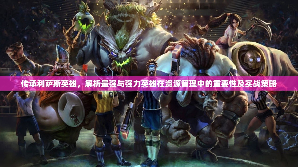 传承利萨斯英雄，解析最强与强力英雄在资源管理中的重要性及实战策略