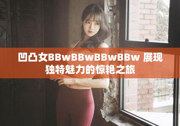 凹凸女BBwBBwBBwBBw 展现独特魅力的惊艳之旅