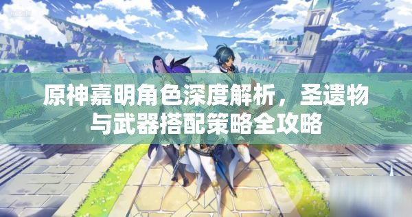 原神嘉明角色深度解析，圣遗物与武器搭配策略全攻略