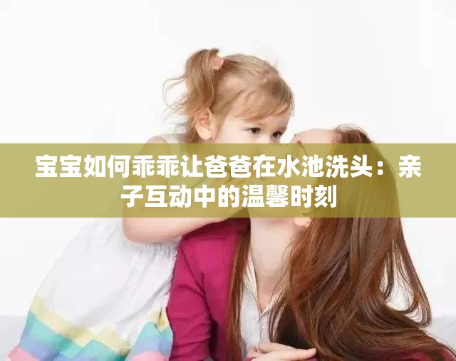 宝宝如何乖乖让爸爸在水池洗头：亲子互动中的温馨时刻