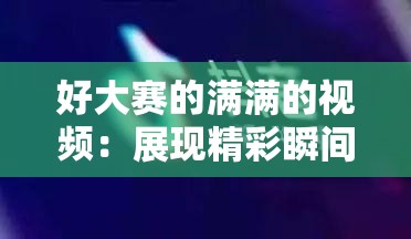 好大赛的满满的视频：展现精彩瞬间与无限魅力