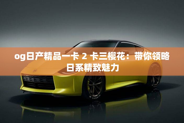 og日产精品一卡 2 卡三樱花：带你领略日系精致魅力