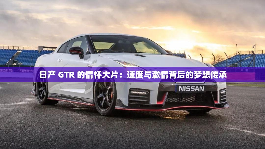 日产 GTR 的情怀大片：速度与激情背后的梦想传承