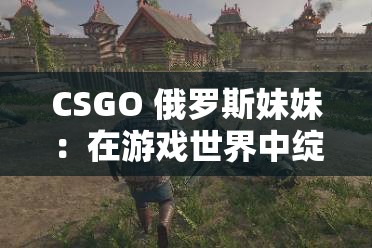 CSGO 俄罗斯妹妹：在游戏世界中绽放的战斗之花