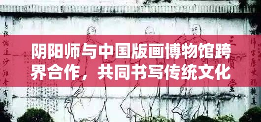 阴阳师与中国版画博物馆跨界合作，共同书写传统文化传承新篇章