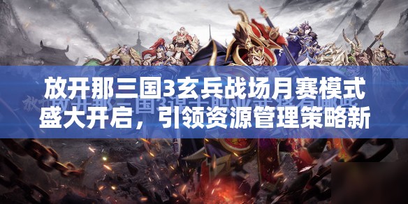 放开那三国3玄兵战场月赛模式盛大开启，引领资源管理策略新篇章