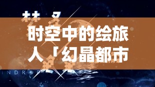 时空中的绘旅人「幻晶都市·分化之章」，深入未知领域，解锁并撰写命运全新精彩篇章