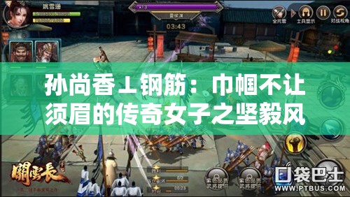 孙尚香⊥钢筋：巾帼不让须眉的传奇女子之坚毅风采