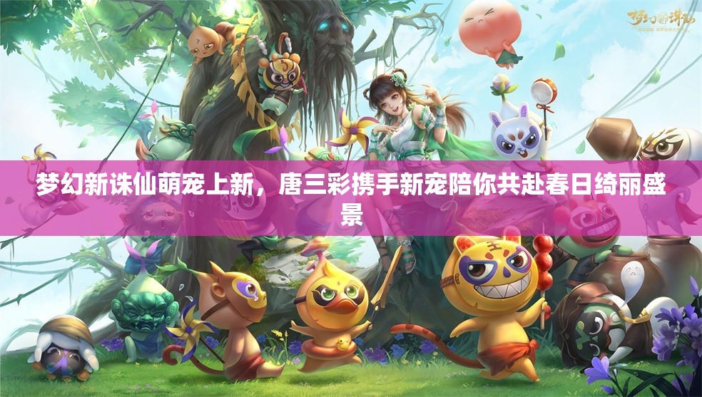 梦幻新诛仙萌宠上新，唐三彩携手新宠陪你共赴春日绮丽盛景
