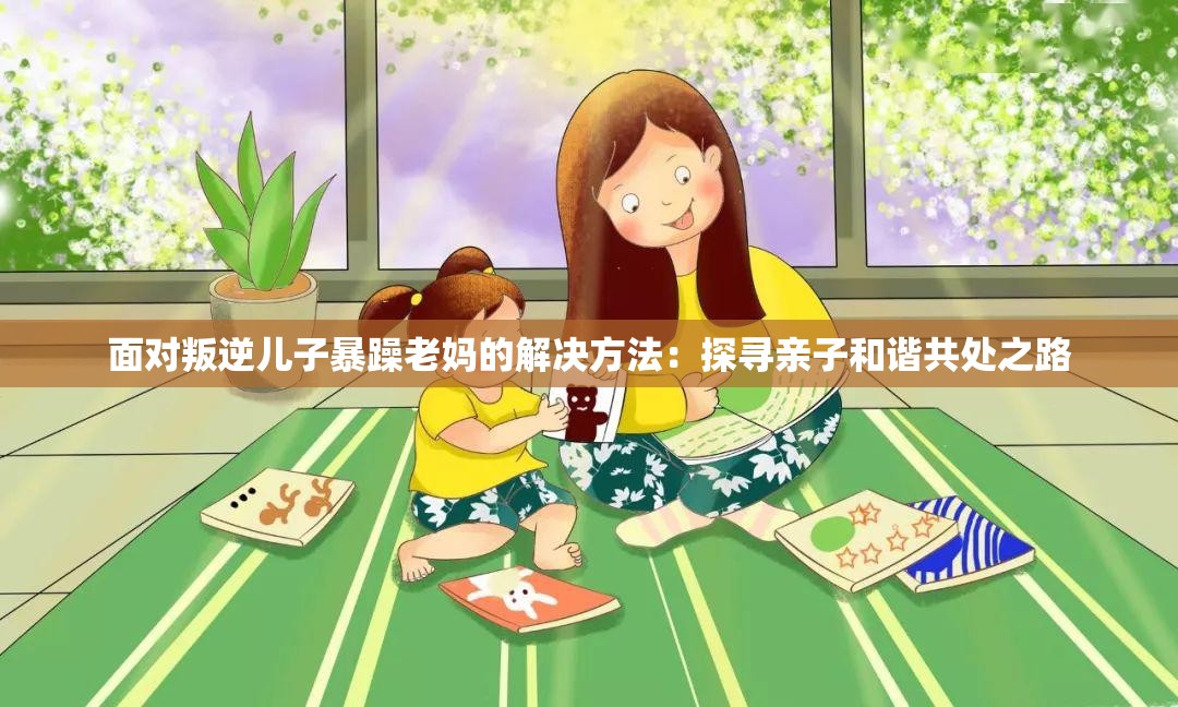 面对叛逆儿子暴躁老妈的解决方法：探寻亲子和谐共处之路