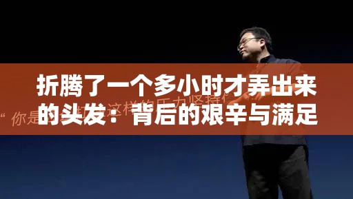 折腾了一个多小时才弄出来的头发：背后的艰辛与满足