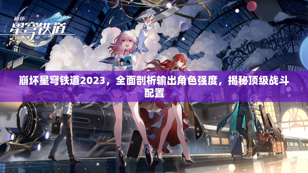 崩坏星穹铁道2023，全面剖析输出角色强度，揭秘顶级战斗配置
