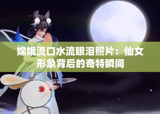嫦娥流口水流眼泪照片：仙女形象背后的奇特瞬间