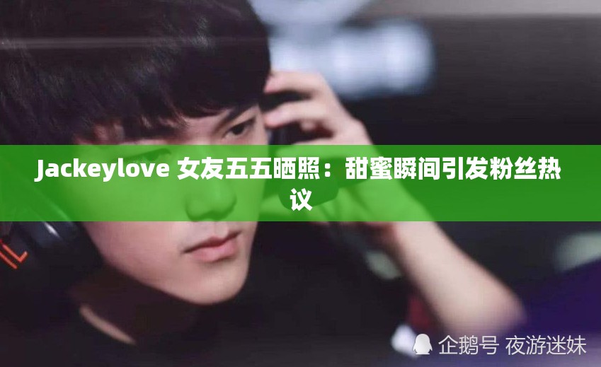 Jackeylove 女友五五晒照：甜蜜瞬间引发粉丝热议