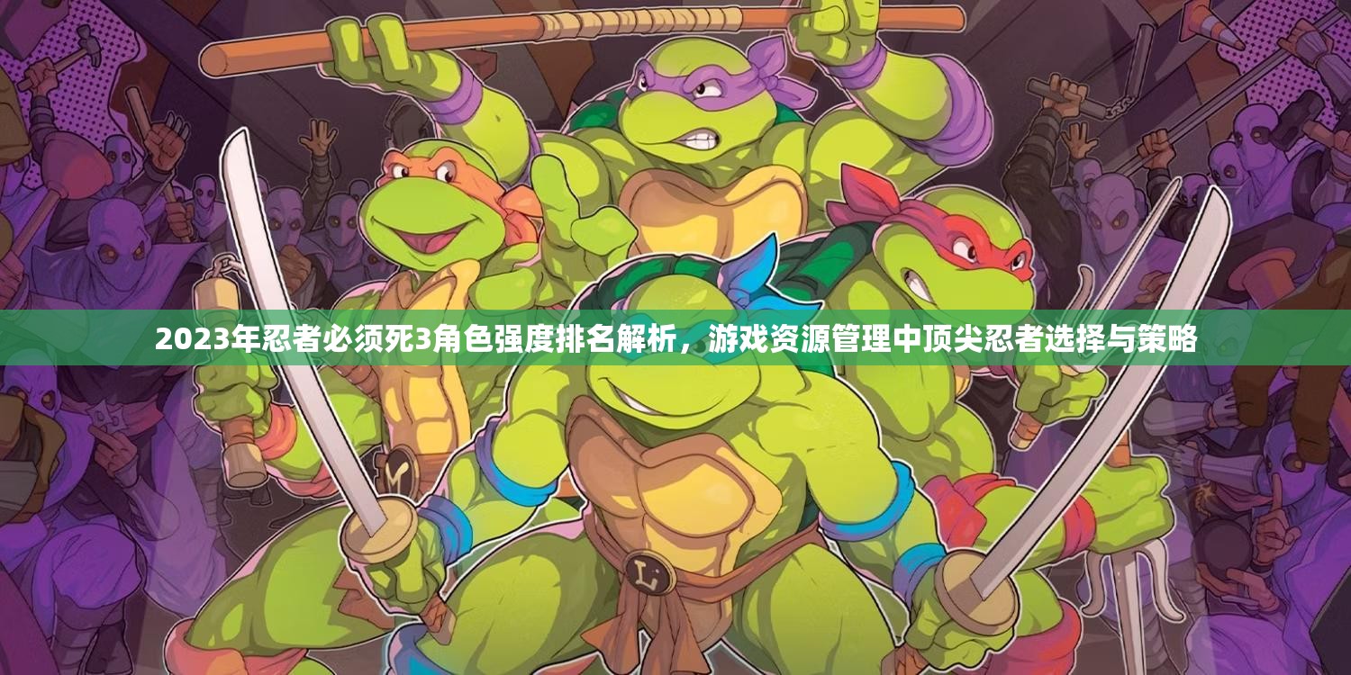 2023年忍者必须死3角色强度排名解析，游戏资源管理中顶尖忍者选择与策略