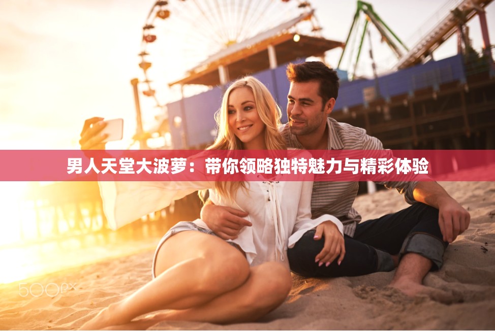 男人天堂大波萝：带你领略独特魅力与精彩体验