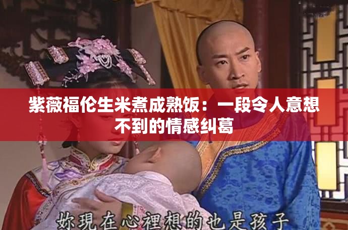 紫薇福伦生米煮成熟饭：一段令人意想不到的情感纠葛