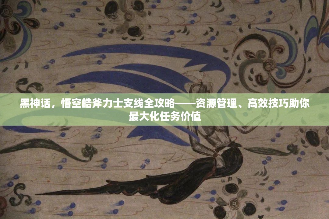 黑神话，悟空皓斧力士支线全攻略——资源管理、高效技巧助你最大化任务价值