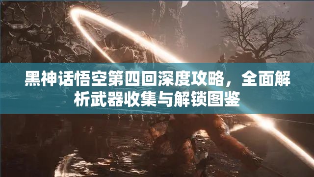 黑神话悟空第四回深度攻略，全面解析武器收集与解锁图鉴
