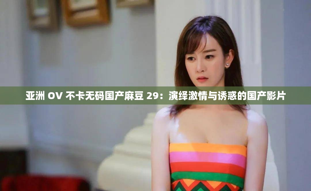 亚洲 OV 不卡无码国产麻豆 29：演绎激情与诱惑的国产影片