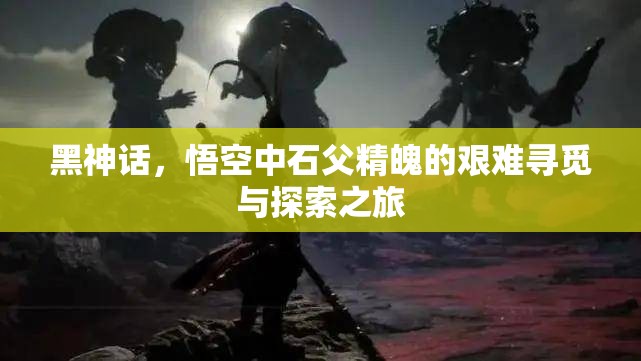 黑神话，悟空中石父精魄的艰难寻觅与探索之旅