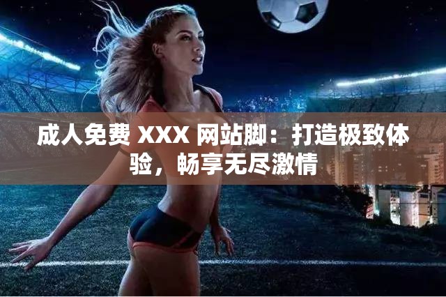 成人免费 XXX 网站脚：打造极致体验，畅享无尽激情