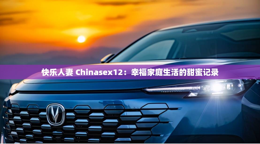 快乐人妻 Chinasex12：幸福家庭生活的甜蜜记录