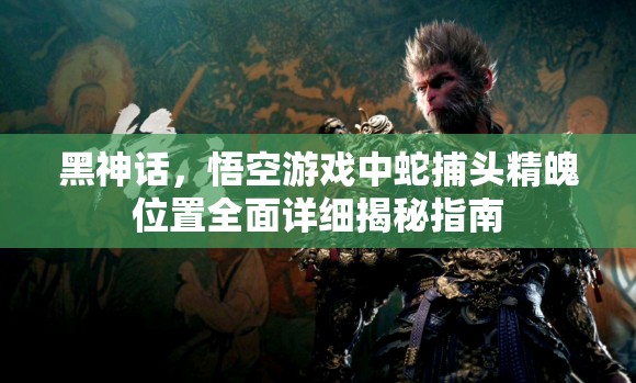 黑神话，悟空游戏中蛇捕头精魄位置全面详细揭秘指南