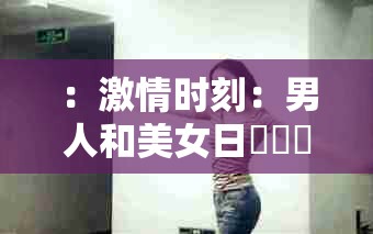 ：激情时刻：男人和美女日屄屄屄屄尿尿尿尿中文