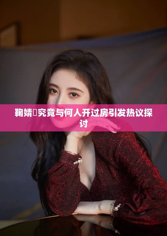 鞠婧祎究竟与何人开过房引发热议探讨