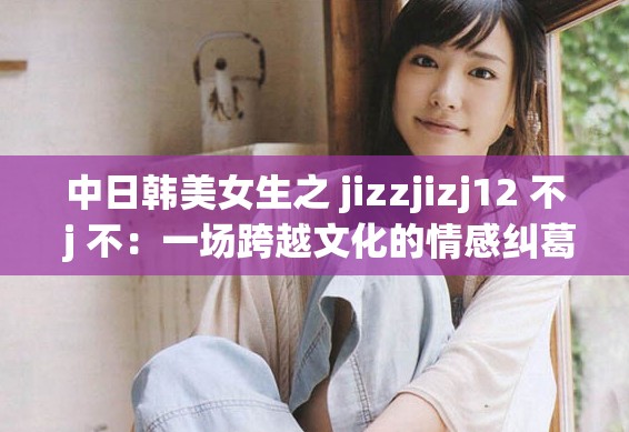 中日韩美女生之 jizzjizj12 不 j 不：一场跨越文化的情感纠葛
