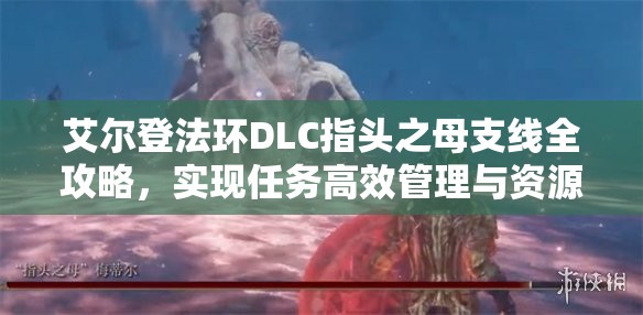 艾尔登法环DLC指头之母支线全攻略，实现任务高效管理与资源价值最大化