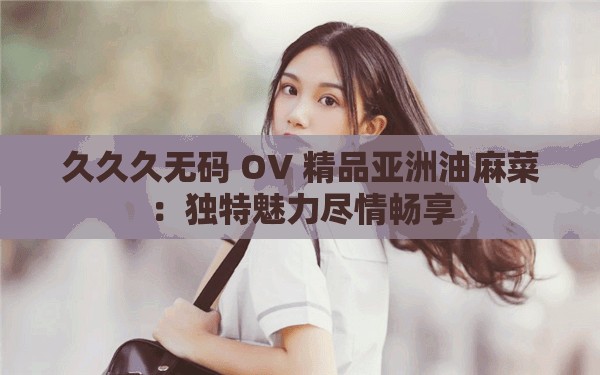 久久久无码 OV 精品亚洲油麻菜：独特魅力尽情畅享