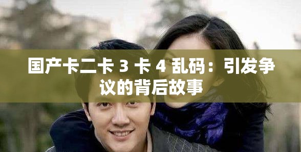 国产卡二卡 3 卡 4 乱码：引发争议的背后故事