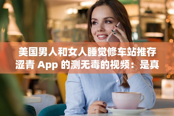 美国男人和女人睡觉修车站推存涩青 App 的测无毒的视频：是真实的吗？
